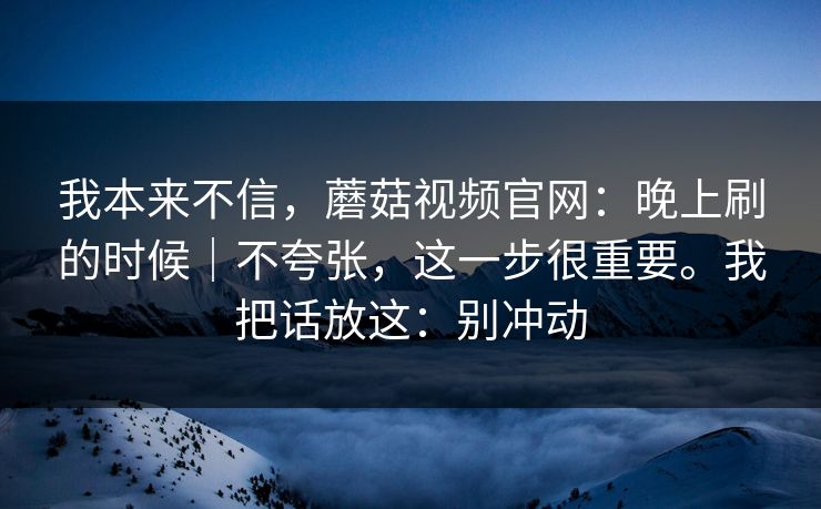 我本来不信，蘑菇视频官网：晚上刷的时候｜不夸张，这一步很重要。我把话放这：别冲动