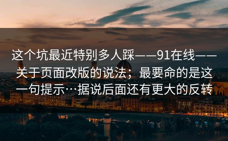 这个坑最近特别多人踩——91在线——关于页面改版的说法；最要命的是这一句提示…据说后面还有更大的反转
