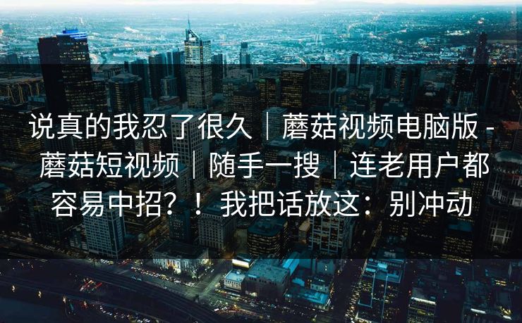 说真的我忍了很久｜蘑菇视频电脑版 - 蘑菇短视频｜随手一搜｜连老用户都容易中招？！我把话放这：别冲动