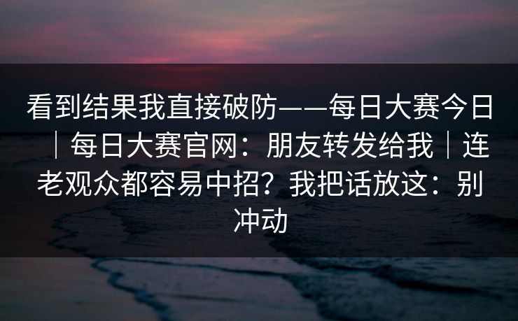 看到结果我直接破防——每日大赛今日｜每日大赛官网：朋友转发给我｜连老观众都容易中招？我把话放这：别冲动