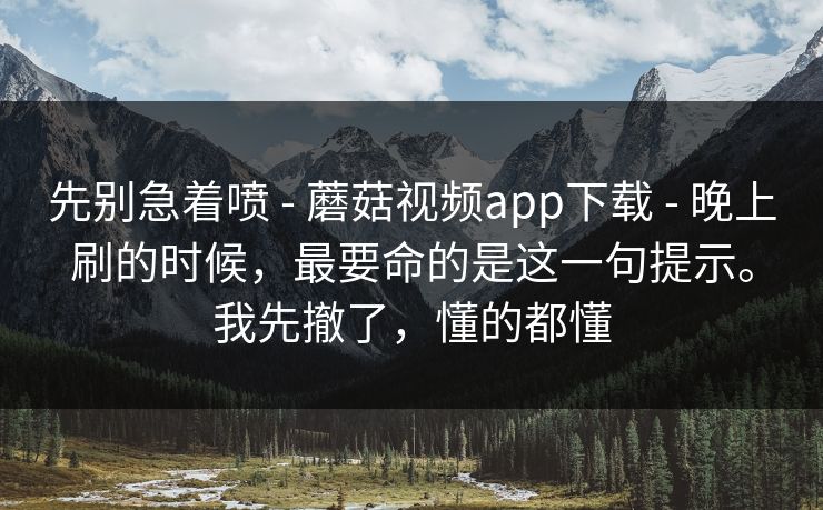 先别急着喷 - 蘑菇视频app下载 - 晚上刷的时候，最要命的是这一句提示。我先撤了，懂的都懂