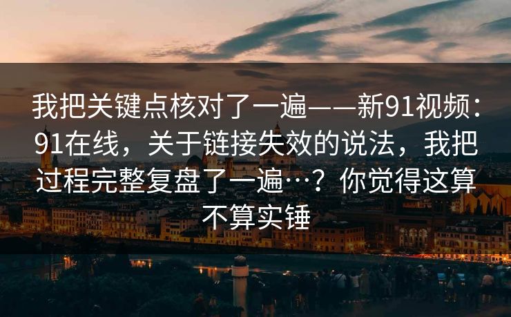 我把关键点核对了一遍——新91视频：91在线，关于链接失效的说法，我把过程完整复盘了一遍…？你觉得这算不算实锤