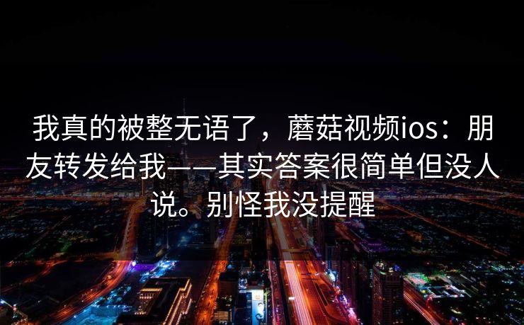 我真的被整无语了，蘑菇视频ios：朋友转发给我——其实答案很简单但没人说。别怪我没提醒