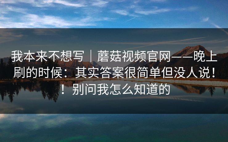 我本来不想写｜蘑菇视频官网——晚上刷的时候：其实答案很简单但没人说！！别问我怎么知道的