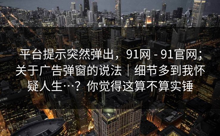 平台提示突然弹出，91网 - 91官网；关于广告弹窗的说法｜细节多到我怀疑人生…？你觉得这算不算实锤