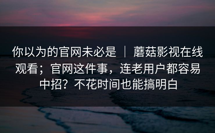 你以为的官网未必是 ｜ 蘑菇影视在线观看；官网这件事，连老用户都容易中招？不花时间也能搞明白