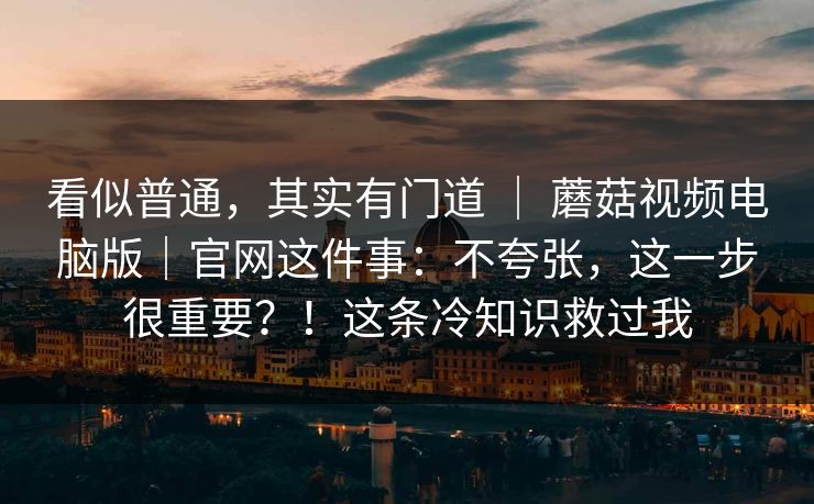 看似普通，其实有门道 ｜ 蘑菇视频电脑版｜官网这件事：不夸张，这一步很重要？！这条冷知识救过我