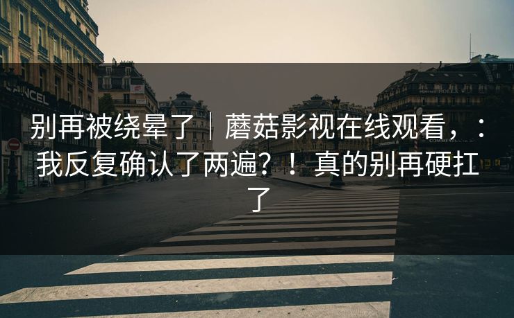 别再被绕晕了｜蘑菇影视在线观看，：我反复确认了两遍？！真的别再硬扛了