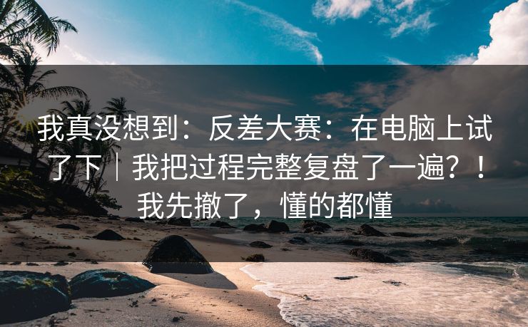 我真没想到：反差大赛：在电脑上试了下｜我把过程完整复盘了一遍？！我先撤了，懂的都懂