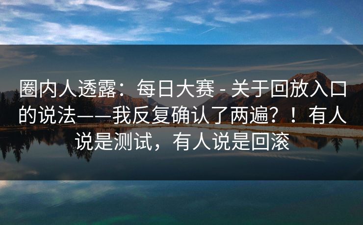 圈内人透露：每日大赛 - 关于回放入口的说法——我反复确认了两遍？！有人说是测试，有人说是回滚