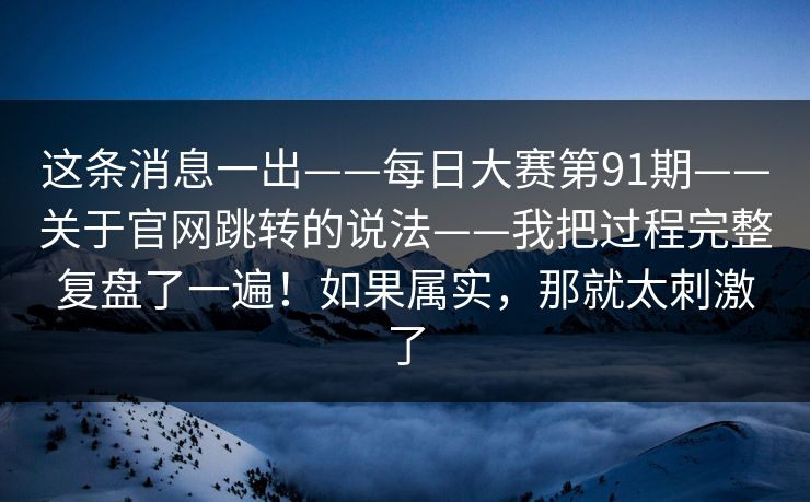 这条消息一出——每日大赛第91期——关于官网跳转的说法——我把过程完整复盘了一遍！如果属实，那就太刺激了