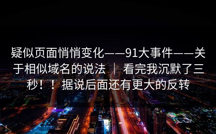 疑似页面悄悄变化——91大事件——关于相似域名的说法 | 看完我沉默了三秒!!据说后面还有更大的反转 疑似页面悄悄变化——91大事件——关于相似域名的说法 | 看完我沉默了三秒!!据说后面还有更大的反转