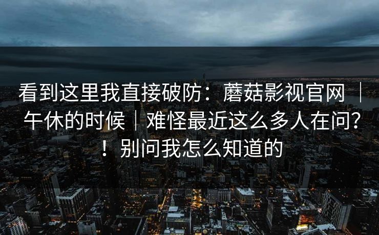 看到这里我直接破防:蘑菇影视官网 | 午休的时候|难怪最近这么多人在问?!别问我怎么知道的 看到这里我直接破防:蘑菇影视官网 | 午休的时候|难怪最近这么多人在问?!别问我怎么知道的
