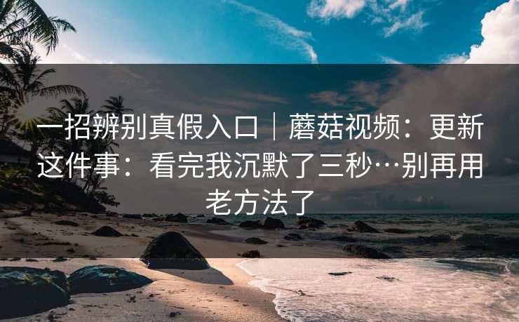 一招辨别真假入口｜蘑菇视频：更新这件事：看完我沉默了三秒…别再用老方法了