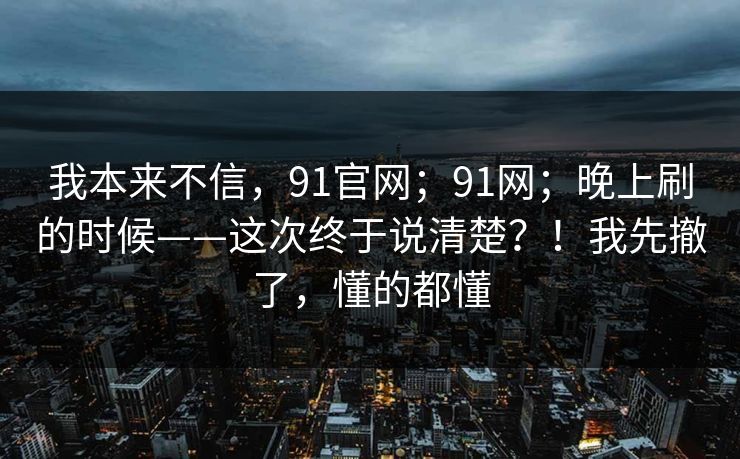 我本来不信，91官网；91网；晚上刷的时候——这次终于说清楚？！我先撤了，懂的都懂
