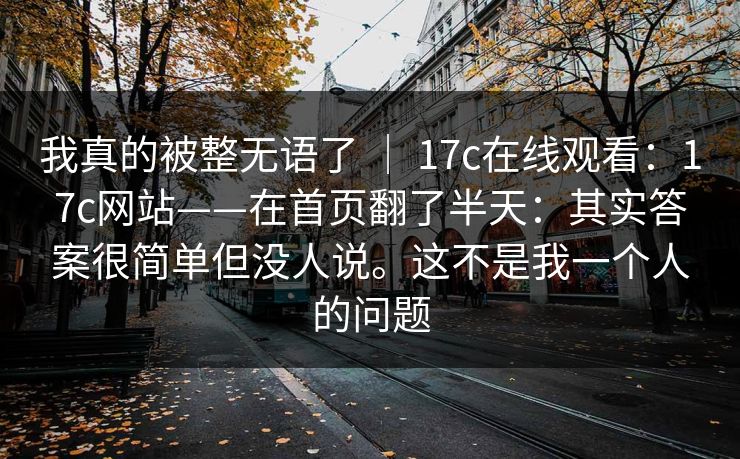 我真的被整无语了 ｜ 17c在线观看：17c网站——在首页翻了半天：其实答案很简单但没人说。这不是我一个人的问题