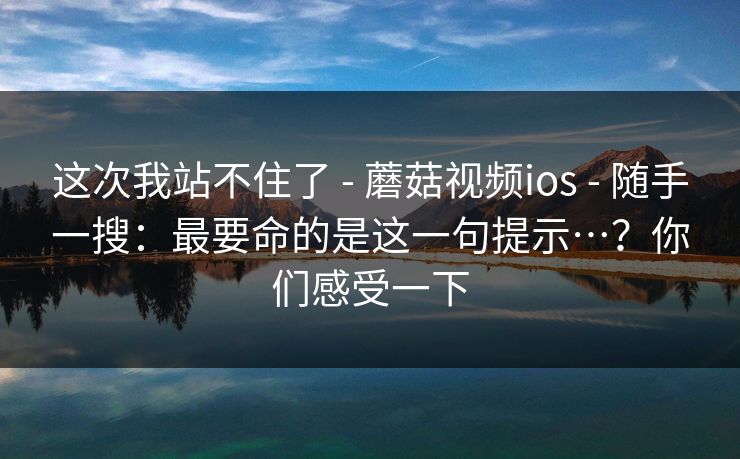 这次我站不住了 - 蘑菇视频ios - 随手一搜：最要命的是这一句提示…？你们感受一下