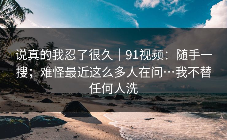 说真的我忍了很久｜91视频：随手一搜；难怪最近这么多人在问…我不替任何人洗
