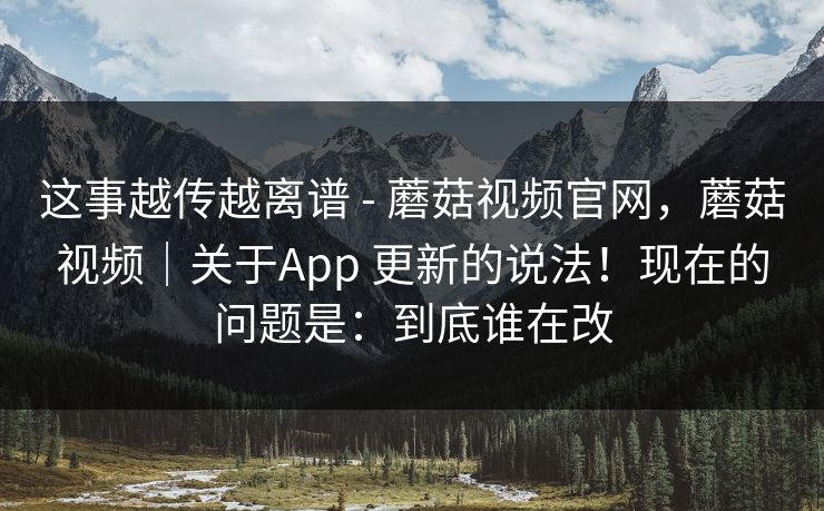 这事越传越离谱 - 蘑菇视频官网，蘑菇视频｜关于App 更新的说法！现在的问题是：到底谁在改