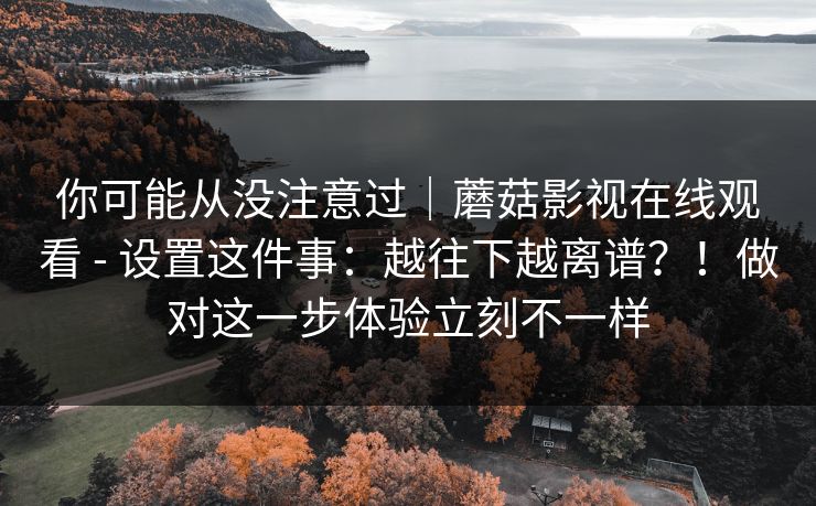 你可能从没注意过|蘑菇影视在线观看 - 设置这件事:越往下越离谱?!做对这一步体验立刻不一样 你可能从没注意过|蘑菇影视在线观看 - 设置这件事:越往下越离谱?!做对这一步体验立刻不一样