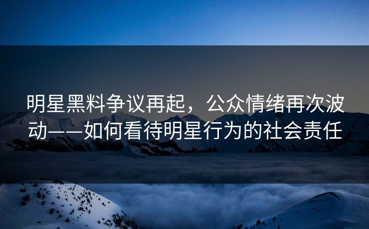 明星黑料争议再起,公众情绪再次波动——如何看待明星行为的社会责任 明星黑料争议再起,公众情绪再次波动——如何看待明星行为的社会责任